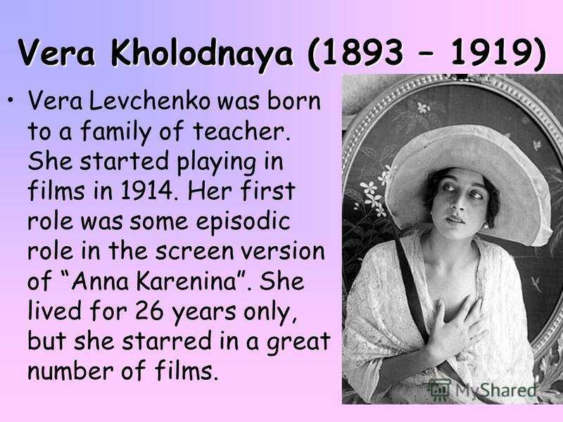 Vera Kholodnaya (1893 – 1919) Vera Levchenko was born to a family of teacher. She started playing in films in 1914. Her first role was some episodic role in the screen version of Anna Karenina. She lived for 26 years only, but she starred in a great 