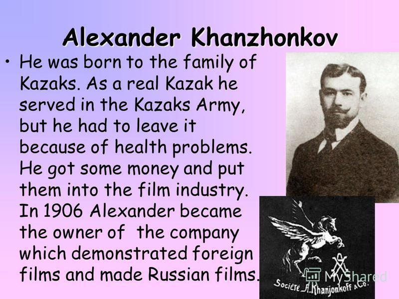 Alexander Khanzhonkov He was born to the family of Kazaks. As a real Kazak he served in the Kazaks Army, but he had to leave it because of health problems. He got some money and put them into the film industry. In 1906 Alexander became the owner of t