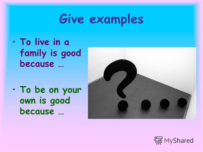 Give examples To live in a family is good because … To be on your own is good because …