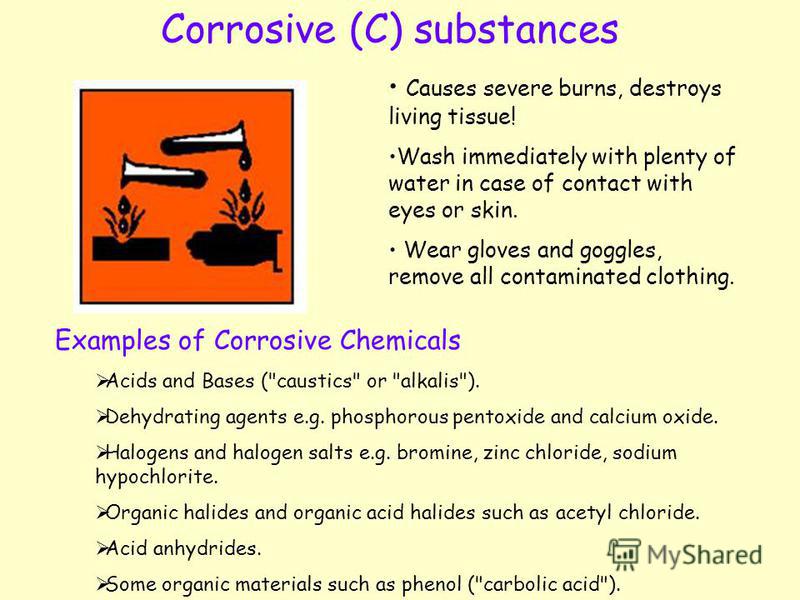 Corrosive (C) substances Causes severe burns, destroys living tissue! Wash immediately with plenty of water in case of contact with eyes or skin. Wear gloves and goggles, remove all contaminated clothing. Examples of Corrosive Chemicals Acids and Bas