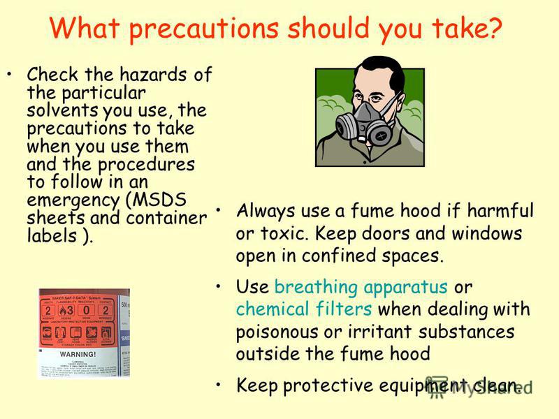 What precautions should you take? Check the hazards of the particular solvents you use, the precautions to take when you use them and the procedures to follow in an emergency (MSDS sheets and container labels ). Always use a fume hood if harmful or t