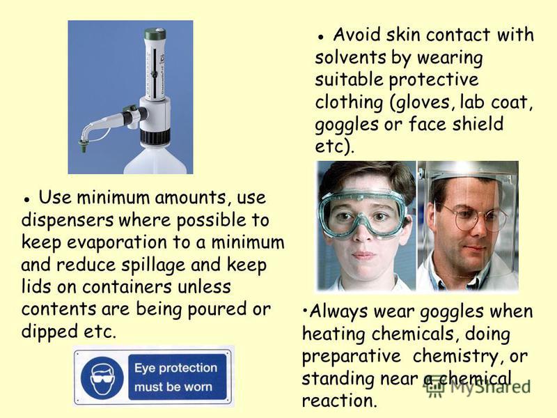 Use minimum amounts, use dispensers where possible to keep evaporation to a minimum and reduce spillage and keep lids on containers unless contents are being poured or dipped etc. Always wear goggles when heating chemicals, doing preparative chemistr