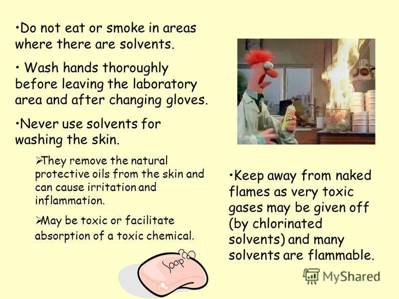 Do not eat or smoke in areas where there are solvents. Wash hands thoroughly before leaving the laboratory area and after changing gloves. Never use solvents for washing the skin. They remove the natural protective oils from the skin and can cause ir