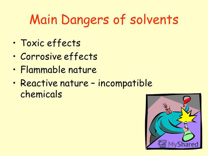 Main Dangers of solvents Toxic effects Corrosive effects Flammable nature Reactive nature – incompatible chemicals