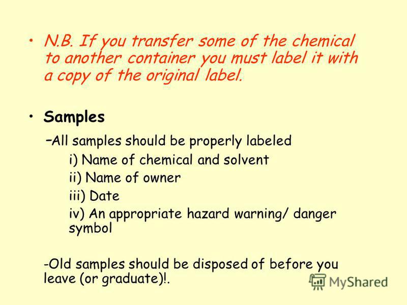 N.B. If you transfer some of the chemical to another container you must label it with a copy of the original label. Samples - All samples should be properly labeled i) Name of chemical and solvent ii) Name of owner iii) Date iv) An appropriate hazard