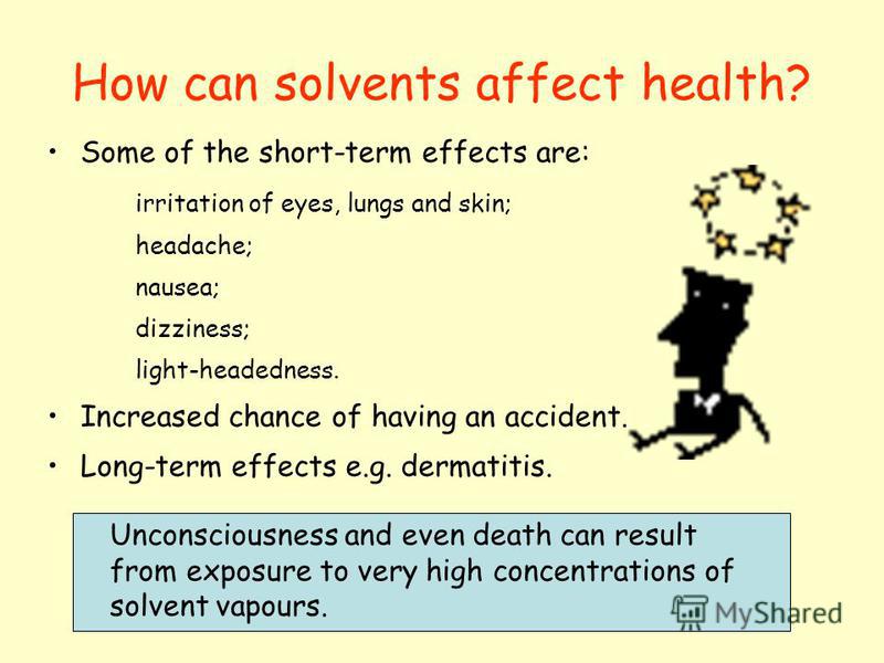 How can solvents affect health? Some of the short-term effects are: irritation of eyes, lungs and skin; headache; nausea; dizziness; light-headedness. Increased chance of having an accident. Long-term effects e.g. dermatitis. Unconsciousness and even
