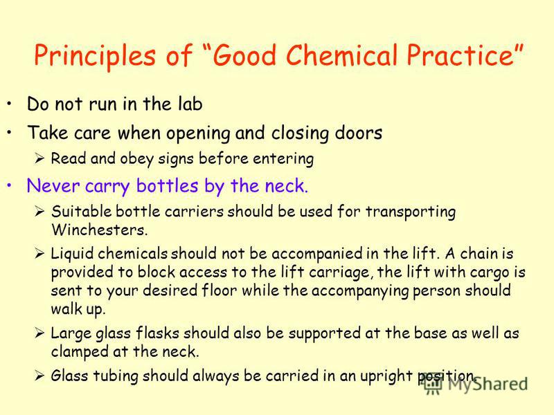 Principles of Good Chemical Practice Do not run in the lab Take care when opening and closing doors Read and obey signs before entering Never carry bottles by the neck. Suitable bottle carriers should be used for transporting Winchesters. Liquid chem