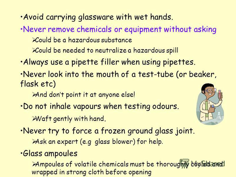 Avoid carrying glassware with wet hands. Never remove chemicals or equipment without asking Could be a hazardous substance Could be needed to neutralize a hazardous spill Always use a pipette filler when using pipettes. Never look into the mouth of a