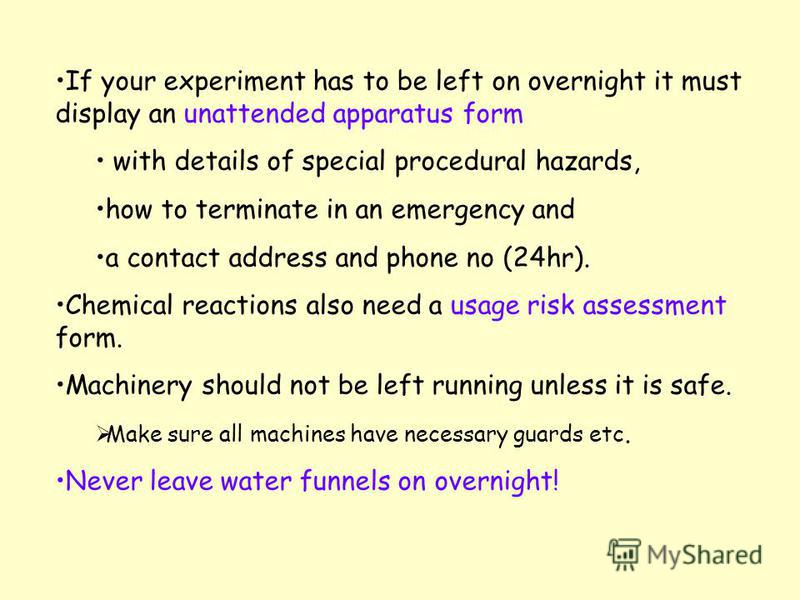 If your experiment has to be left on overnight it must display an unattended apparatus form with details of special procedural hazards, how to terminate in an emergency and a contact address and phone no (24hr). Chemical reactions also need a usage r