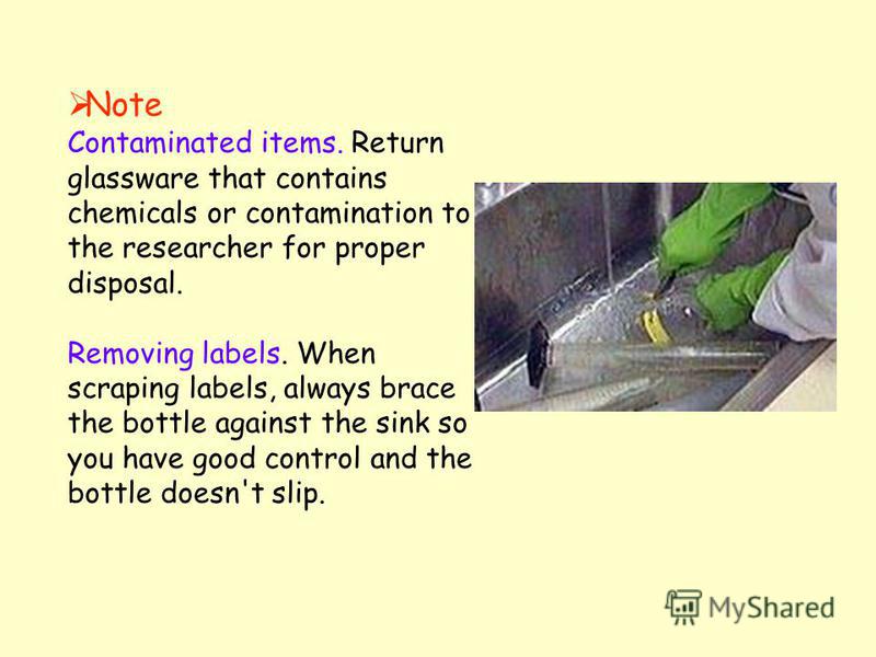 Note Contaminated items. Return glassware that contains chemicals or contamination to the researcher for proper disposal. Removing labels. When scraping labels, always brace the bottle against the sink so you have good control and the bottle doesn't 