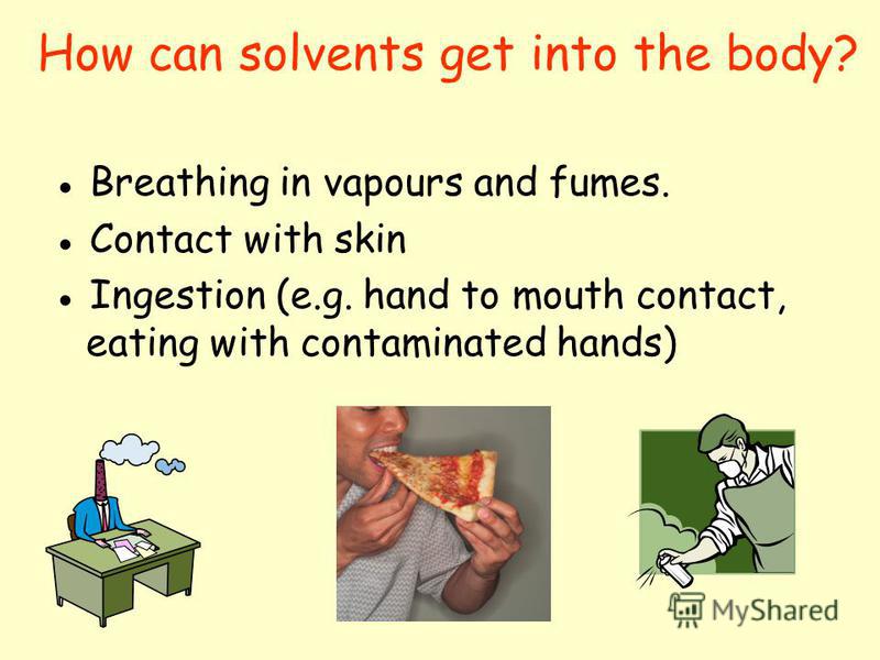 How can solvents get into the body? Breathing in vapours and fumes. Contact with skin Ingestion (e.g. hand to mouth contact, eating with contaminated hands)