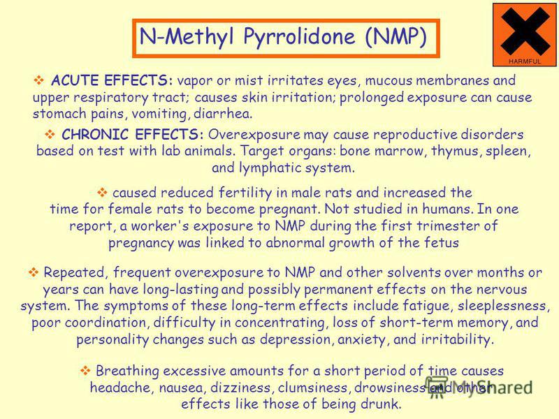 N-Methyl Pyrrolidone (NMP) CHRONIC EFFECTS: Overexposure may cause reproductive disorders based on test with lab animals. Target organs: bone marrow, thymus, spleen, and lymphatic system. caused reduced fertility in male rats and increased the time f
