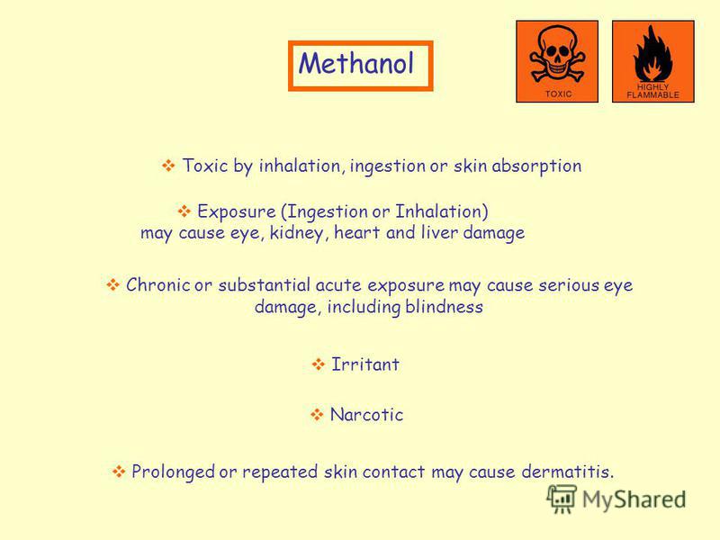 Methanol Narcotic Prolonged or repeated skin contact may cause dermatitis. Toxic by inhalation, ingestion or skin absorption Exposure (Ingestion or Inhalation) may cause eye, kidney, heart and liver damage Chronic or substantial acute exposure may ca