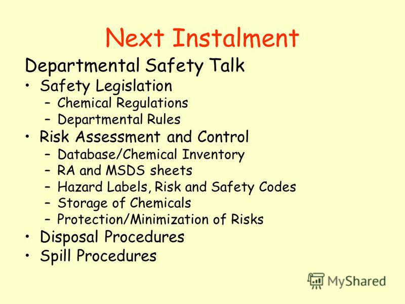 Next Instalment Departmental Safety Talk Safety Legislation –Chemical Regulations –Departmental Rules Risk Assessment and Control –Database/Chemical Inventory –RA and MSDS sheets –Hazard Labels, Risk and Safety Codes –Storage of Chemicals –Protection