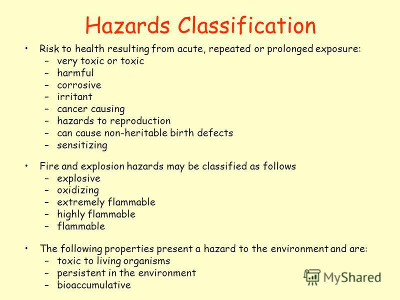 Hazards Classification Risk to health resulting from acute, repeated or prolonged exposure: –very toxic or toxic –harmful –corrosive –irritant –cancer causing –hazards to reproduction –can cause non-heritable birth defects –sensitizing Fire and explo
