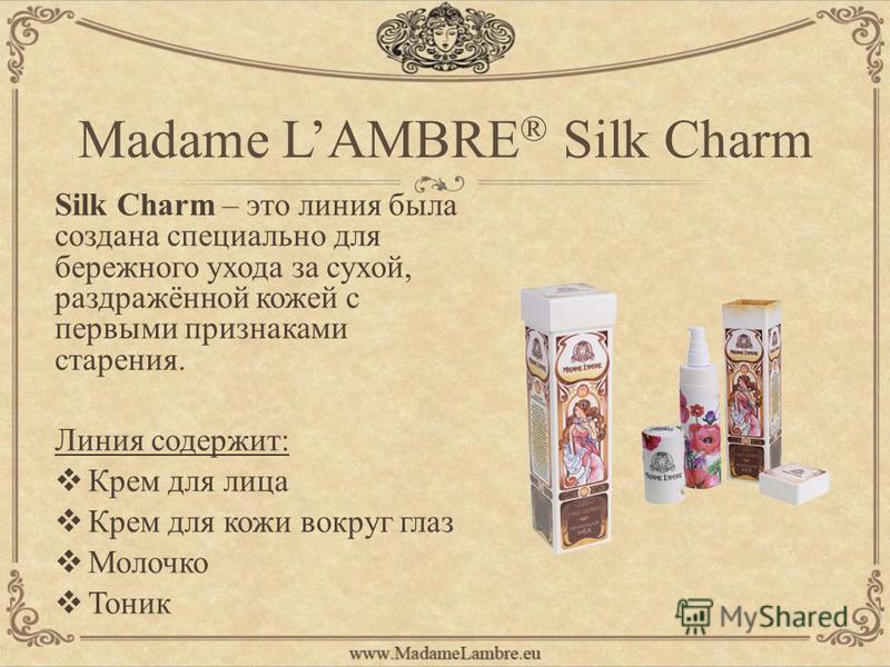 Madame LAMBRE ® Silk Charm Silk Charm – это линия была создана специально для бережного ухода за сухой, раздражённой кожей с первыми признаками старения. Линия содержит: Крем для лица Крем для кожи вокруг глаз Молочко Тоник