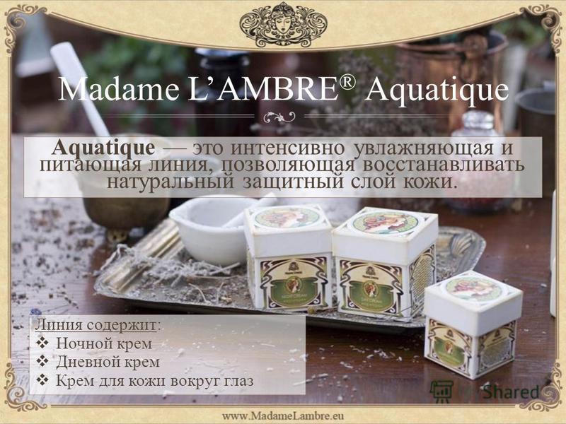 Madame LAMBRE ® Aquatique Линия содержит: Ночной крем Дневной крем Крем для кожи вокруг глаз Aquatique это интенсивно увлажняющая и питающая линия, позволяющая восстанавливать натуральный защитный слой кожи.