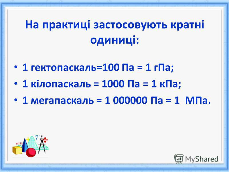 На практиці застосовують кратні одиниці: 1 гектопаскаль=100 Па = 1 гПа; 1 кілопаскаль = 1000 Па = 1 кПа; 1 мегапаскаль = 1 000000 Па = 1 МПа.