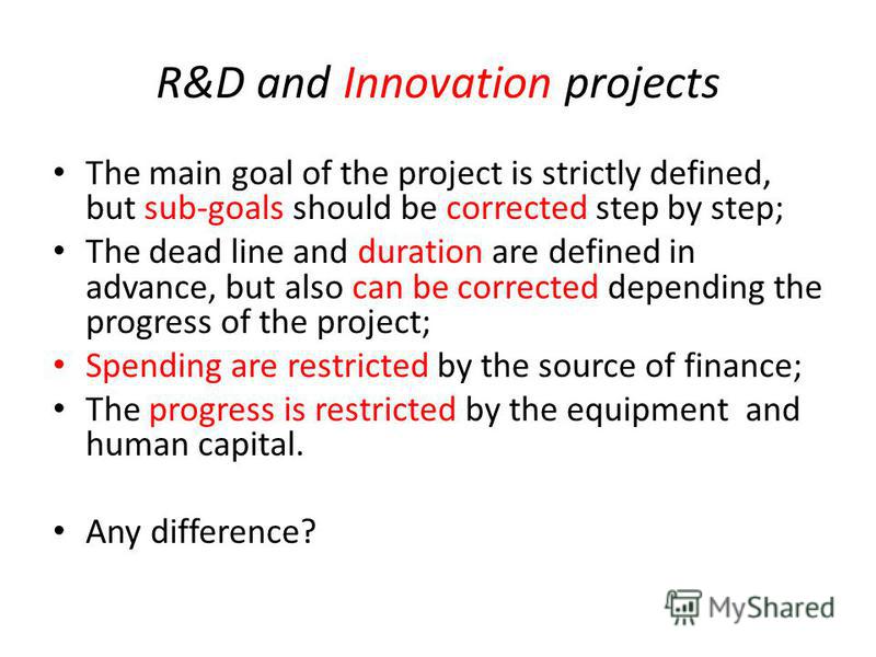 R&D and Innovation projects The main goal of the project is strictly defined, but sub-goals should be corrected step by step; The dead line and duration are defined in advance, but also can be corrected depending the progress of the project; Spending