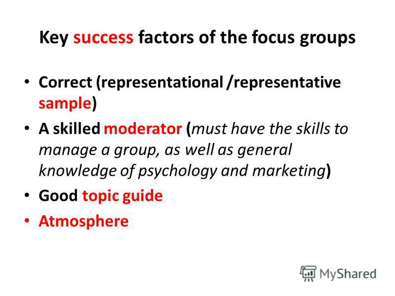 Key success factors of the focus groups Correct (representational /representative sample) A skilled moderator (must have the skills to manage a group, as well as general knowledge of psychology and marketing) Good topic guide Atmosphere