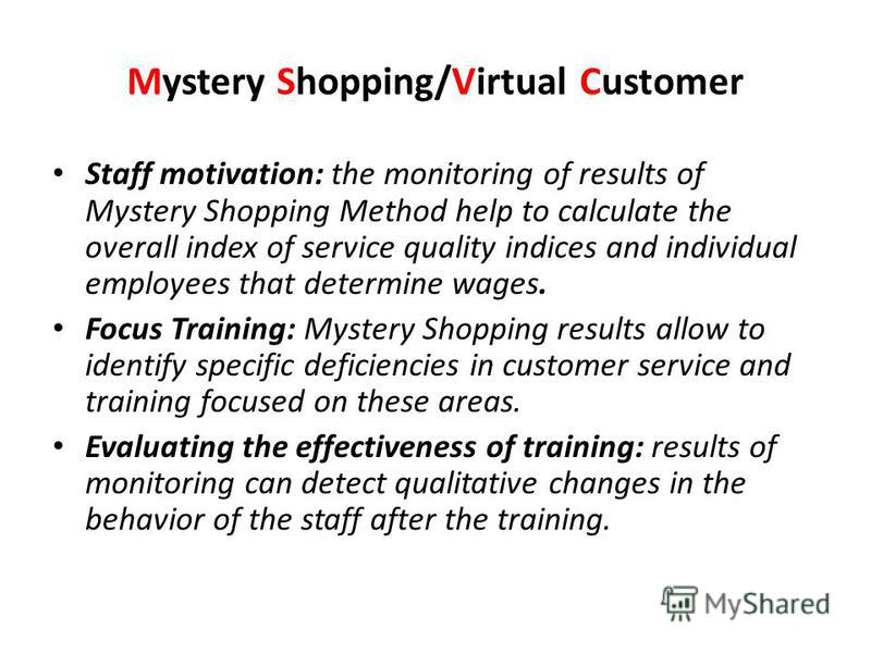 Mystery Shopping/Virtual Customer Staff motivation: the monitoring of results of Mystery Shopping Method help to calculate the overall index of service quality indices and individual employees that determine wages. Focus Training: Mystery Shopping re