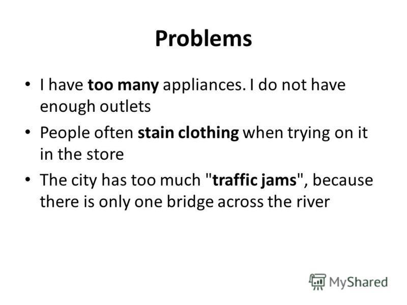 Problems I have too many appliances. I do not have enough outlets People often stain clothing when trying on it in the store The city has too much traffic jams, because there is only one bridge across the river