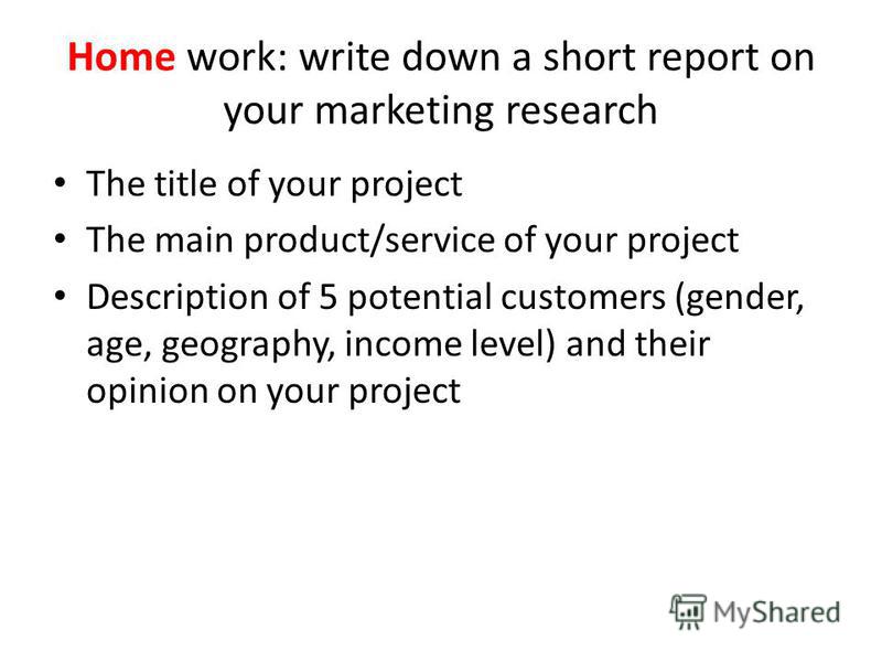 Home work: write down a short report on your marketing research The title of your project The main product/service of your project Description of 5 potential customers (gender, age, geography, income level) and their opinion on your project