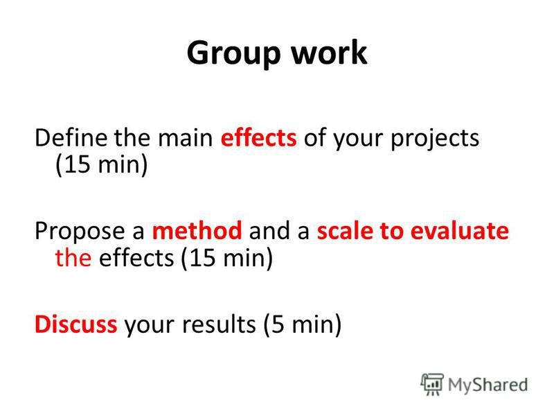 Group work Define the main effects of your projects (15 min) Propose a method and a scale to evaluate the effects (15 min) Discuss your results (5 min)