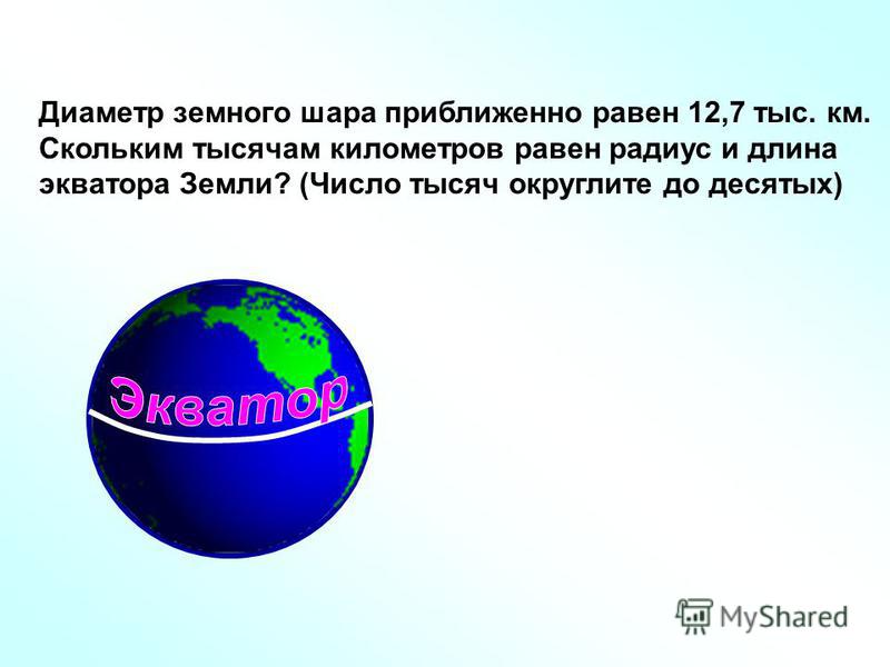 Диаметр земного шара приближенно равен 12,7 тыс. км. Скольким тысячам километров равен радиус и длина экватора Земли? (Число тысяч округлите до десятых)