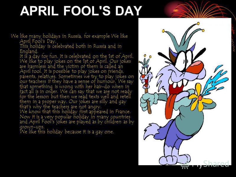 APRIL FOOL'S DAY We like many holidays in Russia, for example We like April Fool's Day. This holiday is celebrated both in Russia and in England. It is a day for fun. It is celebrated on the 1st of April. We like to play jokes on the 1st of April. Ou