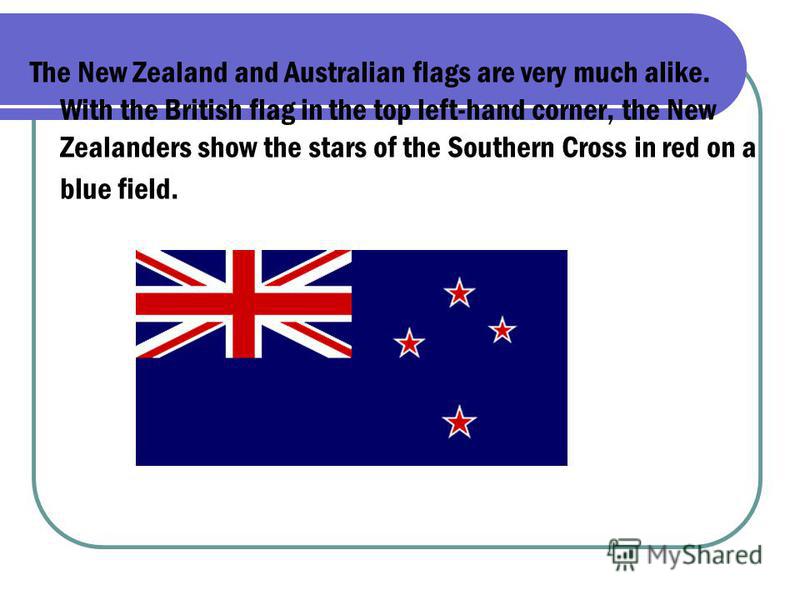 The New Zealand and Australian flags are very much alike. With the British flag in the top left-hand corner, the New Zealanders show the stars of the Southern Cross in red on a blue field.