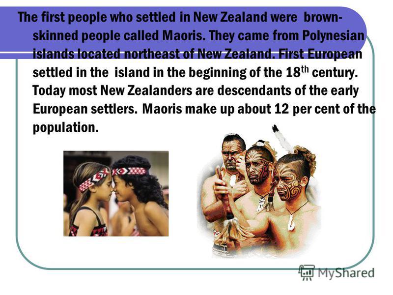 The first people who settled in New Zealand were brown- skinned people called Maoris. They came from Polynesian islands located northeast of New Zealand. First European settled in the island in the beginning of the 18 th century. Today most New Zeala