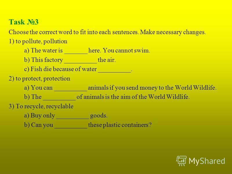 Task 3 Choose the correct word to fit into each sentences. Make necessary changes. 1) to pollute, pollution a) The water is _______ here. You cannot swim. b) This factory __________ the air. c) Fish die because of water __________. 2) to protect, pro