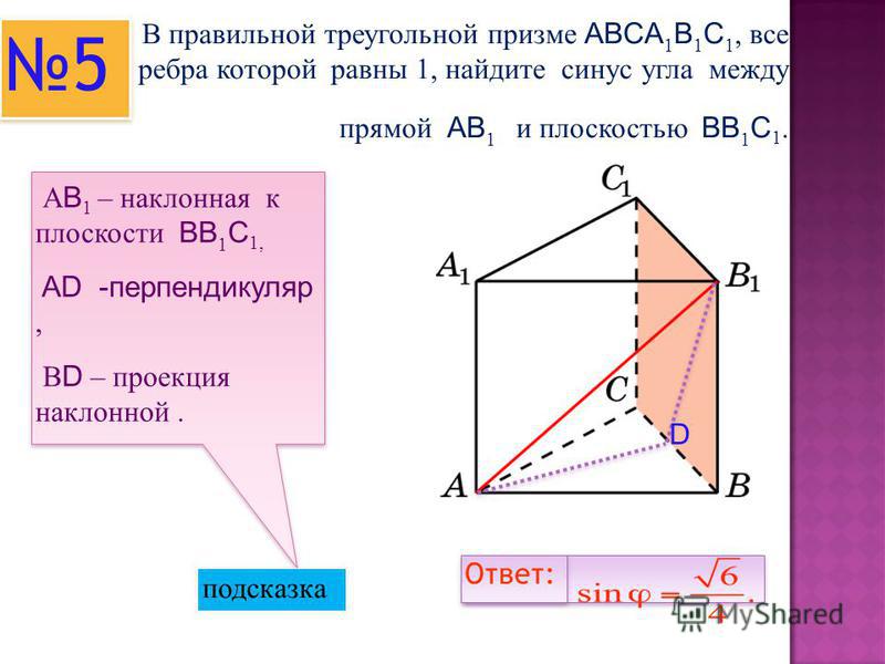 В правильной треугольной призме ABCA 1 B 1 C 1, все ребра которой равны 1, найдите синус угла между прямой AB 1 и плоскостью BB 1 C 1. А B 1 – наклонная к плоскости BB 1 C 1, AD -перпендикуляр, В D – проекция наклонной. подсказка 5 5 Ответ: D