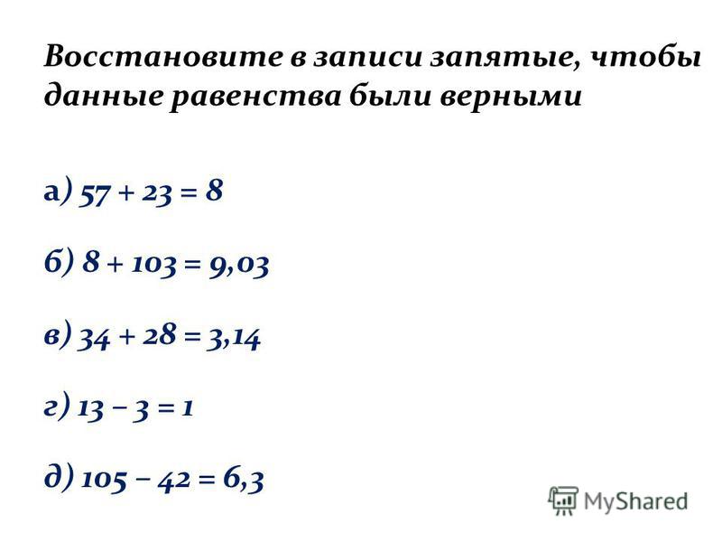 Восстановите в записи запятые, чтобы данные равенства были верными а) 57 + 23 = 8 б) 8 + 103 = 9,03 в) 34 + 28 = 3,14 г) 13 – 3 = 1 д) 105 – 42 = 6,3