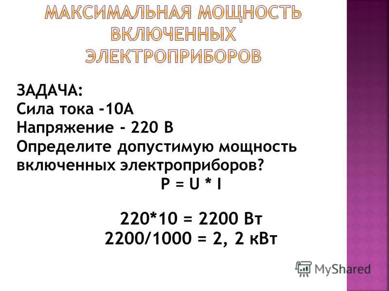 ЗАДАЧА: Сила тока -10А Напряжение - 220 В Определите допустимую мощность включенных электроприборов? P = U * I 220*10 = 2200 Вт 2200/1000 = 2, 2 к Вт