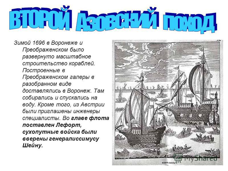 Зимой 1696 в Воронеже и Преображенском было развернуто масштабное строительство кораблей. Построенные в Преображенском галеры в разобранном виде доставлялись в Воронеж. Там собирались и спускались на воду. Кроме того, из Австрии были приглашены инжен