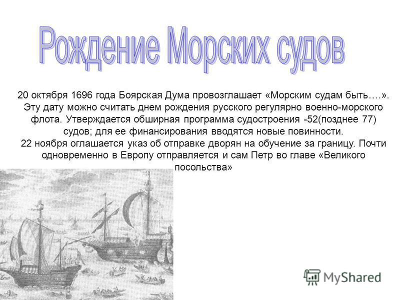 20 октября 1696 года Боярская Дума провозглашает «Морским судам быть….». Эту дату можно считать днем рождения русского регулярно военно-морского флота. Утверждается обширная программа судостроения -52(позднее 77) судов; для ее финансирования вводятся