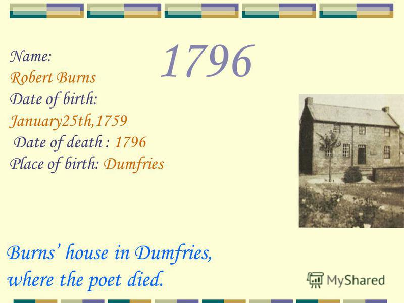 1796 Name: Robert Burns Date of birth: January25th,1759 Date of death : 1796 Place of birth: Dumfries Burns house in Dumfries, where the poet died.