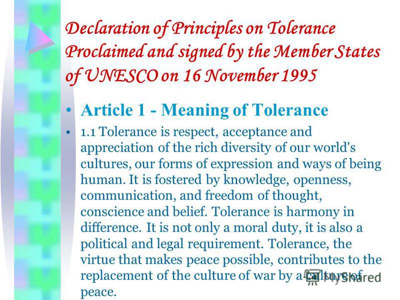 Declaration of Principles on Tolerance Proclaimed and signed by the Member States of UNESCO on 16 November 1995 Article 1 - Meaning of Tolerance 1.1 Tolerance is respect, acceptance and appreciation of the rich diversity of our world's cultures, our 