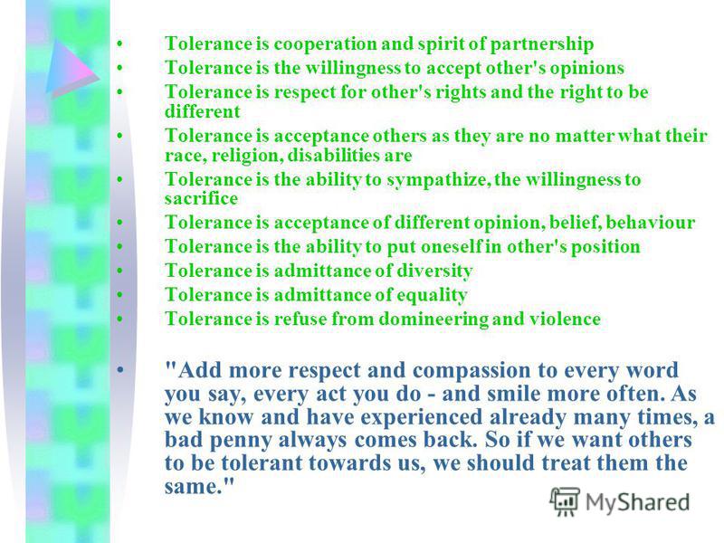 Tolerance is cooperation and spirit of partnership Tolerance is the willingness to accept other's opinions Tolerance is respect for other's rights and the right to be different Tolerance is acceptance others as they are no matter what their race, rel