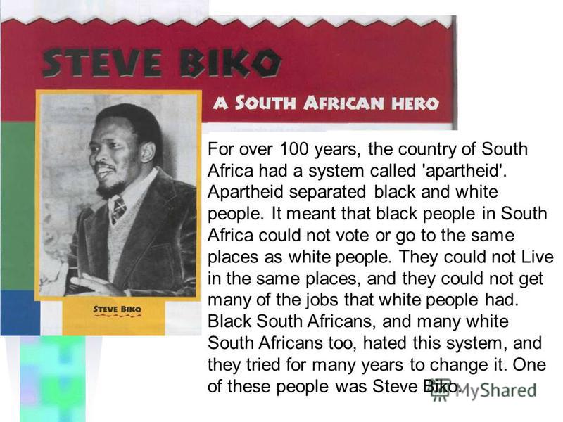 For over 100 years, the country of South Africa had a system called 'apartheid'. Apartheid separated black and white people. It meant that black people in South Africa could not vote or go to the same places as white people. They could not Live in th