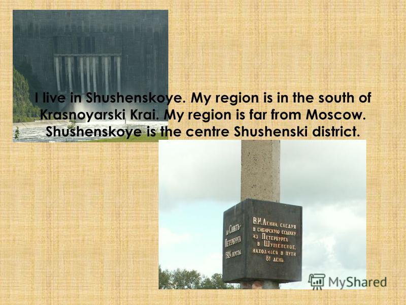 I live in Shushenskoye. My region is in the south of Krasnoyarski Krai. My region is far from Moscow. Shushenskoye is the centre Shushenski district.
