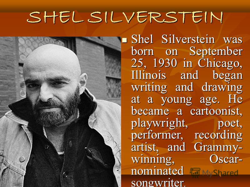 SHEL SILVERSTEIN Shel Silverstein was born on September 25, 1930 in Chicago, Illinois and began writing and drawing at a young age. He became a cartoonist, playwright, poet, performer, recording artist, and Grammy- winning, Oscar- nominated songwrite
