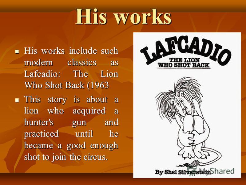 His works His works include such modern classics as Lafcadio: The Lion Who Shot Back (1963 His works include such modern classics as Lafcadio: The Lion Who Shot Back (1963 This story is about a lion who acquired a hunter's gun and practiced until he 