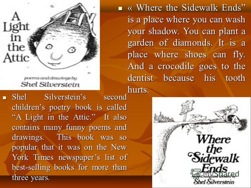 Shel Silversteins second childrens poetry book is called A Light in the Attic. It also contains many funny poems and drawings. This book was so popular that it was on the New York Times newspapers list of best-selling books for more than three years.