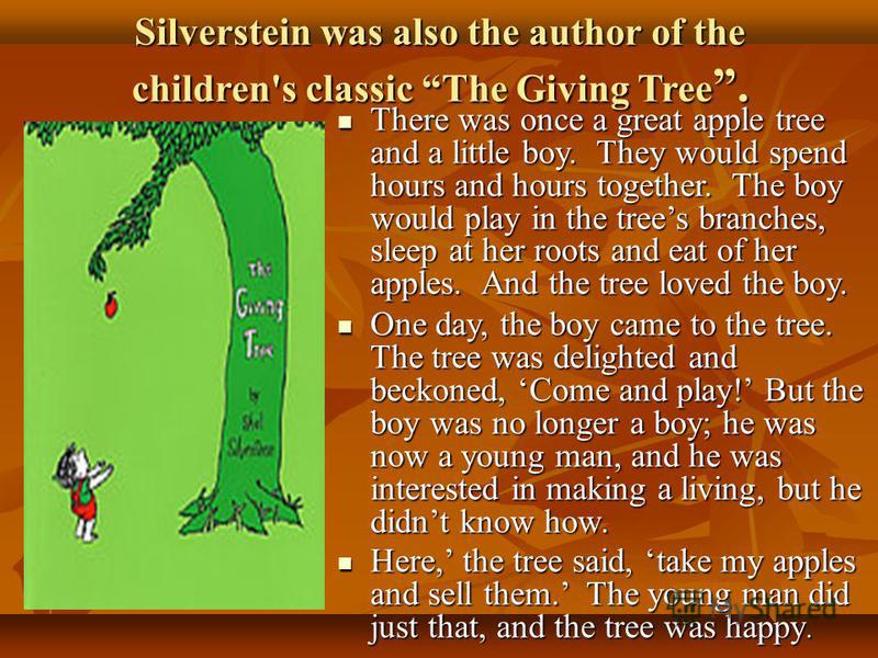Silverstein was also the author of the children's classic The Giving Tree. There was once a great apple tree and a little boy. They would spend hours and hours together. The boy would play in the trees branches, sleep at her roots and eat of her appl