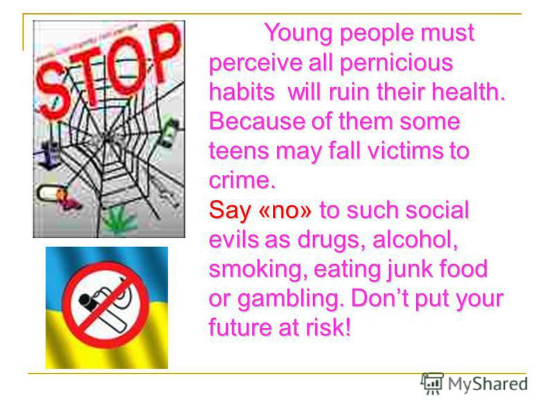 Young people must perceive all pernicious habits will ruin their health. Because of them some teens may fall victims to crime. Say «no» to such social evils as drugs, alcohol, smoking, eating junk food or gambling. Dont put your future at risk!