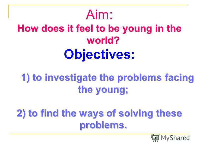 Aim: How does it feel to be young in the world? Objectives: 1) to investigate the problems facing the young; 1) to investigate the problems facing the young; 2) to find the ways of solving these problems.