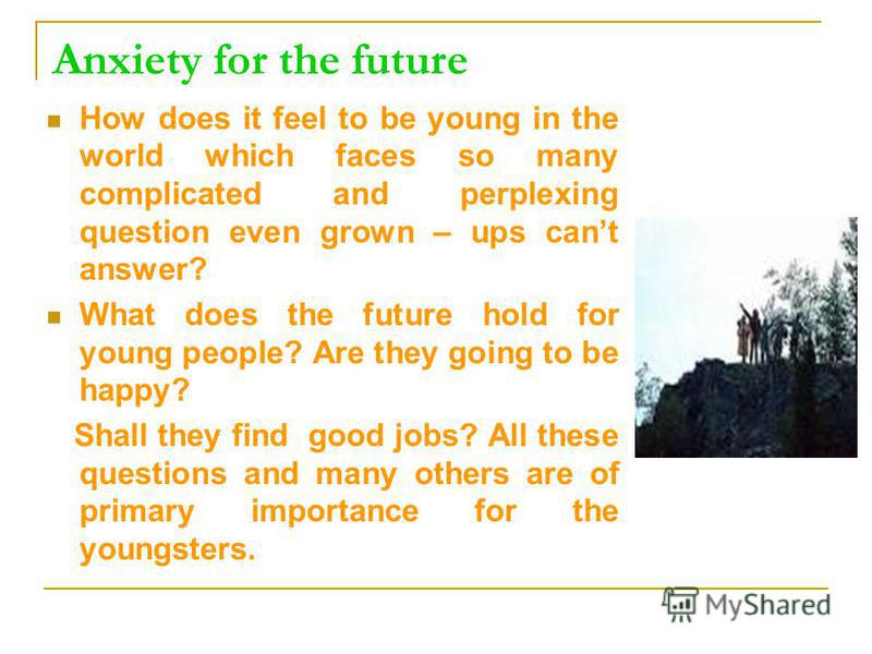 Anxiety for the future How does it feel to be young in the world which faces so many complicated and perplexing question even grown – ups cant answer? What does the future hold for young people? Are they going to be happy? Shall they find good jobs? 
